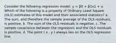 Consider the following regression model: y = β0 + β1x1 + u. Which of the following is a property of Ordinary Least Square (OLS) estimates of this model and their associated statistics? a. The sum, and therefore the sample average of the OLS residuals, is positive. b. The sum of the OLS residuals is negative. c. The sample covariance between the regressors and the OLS residuals is positive. d. The point ( x , y ) always lies on the OLS regression line.