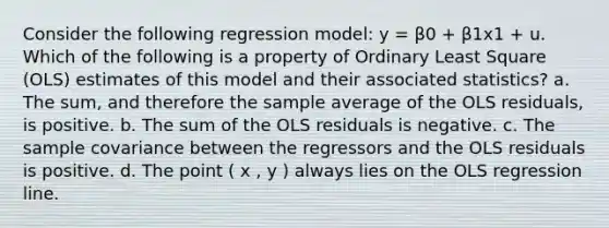 Consider the following regression model: y = β0 + β1x1 + u. Which of the following is a property of Ordinary Least Square (OLS) estimates of this model and their associated statistics? a. The sum, and therefore the sample average of the OLS residuals, is positive. b. The sum of the OLS residuals is negative. c. The sample covariance between the regressors and the OLS residuals is positive. d. The point ( x , y ) always lies on the OLS regression line.