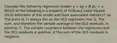 Consider the following regression model: y = ag + B pt, + u. Which of the following is a property of Ordinary Least Square (OLS) estimates of this model and their associated statistics? (a) The point (£,7) always lies on the OLS regression line. b. The sum, and therefore the sample average of the OLS residuals, is positive. C. The sample covariance between the regressors and the OLS residuals is positive. d The sum of the OLS residuals is negative.