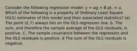 Consider the following regression model: y = ag + B pt, + u. Which of the following is a property of Ordinary Least Square (OLS) estimates of this model and their associated statistics? (a) The point (£,7) always lies on the OLS regression line. b. The sum, and therefore the sample average of the OLS residuals, is positive. C. The sample covariance between the regressors and the OLS residuals is positive. d The sum of the OLS residuals is negative.