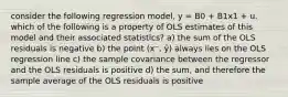 consider the following regression model, y = B0 + B1x1 + u. which of the following is a property of OLS estimates of this model and their associated statistics? a) the sum of the OLS residuals is negative b) the point (x⁻, ȳ) always lies on the OLS regression line c) the sample covariance between the regressor and the OLS residuals is positive d) the sum, and therefore the sample average of the OLS residuals is positive