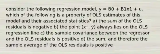 consider the following regression model, y = B0 + B1x1 + u. which of the following is a property of OLS estimates of this model and their associated statistics? a) the sum of the OLS residuals is negative b) the point (x⁻, ȳ) always lies on the OLS regression line c) the sample covariance between the regressor and the OLS residuals is positive d) the sum, and therefore the sample average of the OLS residuals is positive