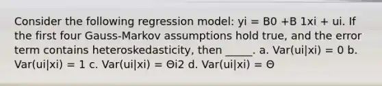 Consider the following regression model: yi = B0 +B 1xi + ui. If the first four Gauss-Markov assumptions hold true, and the error term contains heteroskedasticity, then _____. a. Var(ui|xi) = 0 b. Var(ui|xi) = 1 c. Var(ui|xi) = Θi2 d. Var(ui|xi) = Θ