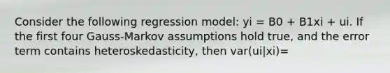 Consider the following regression model: yi = B0 + B1xi + ui. If the first four Gauss-Markov assumptions hold true, and the error term contains heteroskedasticity, then var(ui|xi)=