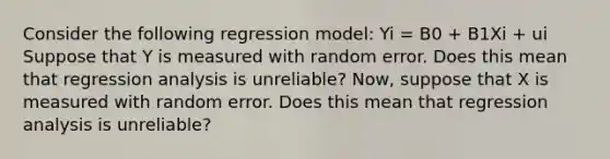 Consider the following regression model: Yi = B0 + B1Xi + ui Suppose that Y is measured with random error. Does this mean that regression analysis is​ unreliable? Now, suppose that X is measured with random error. Does this mean that regression analysis is​ unreliable?