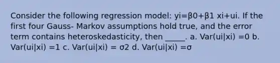 Consider the following regression model: yi=β0+β1 xi+ui. If the first four Gauss- Markov assumptions hold true, and the error term contains heteroskedasticity, then _____. a. Var(ui|xi) =0 b. Var(ui|xi) =1 c. Var(ui|xi) = σ2 d. Var(ui|xi) =σ