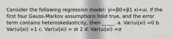 Consider the following regression model: yi=β0+β1 xi+ui. If the first four Gauss-Markov assumptions hold true, and the error term contains heteroskedasticity, then _____. a. Var(ui|xi) =0 b. Var(ui|xi) =1 c. Var(ui|xi) = σi 2 d. Var(ui|xi) =σ