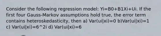 Consider the following regression model: Yi=B0+B1Xi+Ui. If the first four Gauss-Markov assumptions hold true, the error term contains heteroskedasticity, then a) Var(ui|xi)=0 b)Var(ui|xi)=1 c) Var(ui|xi)=6^2i d) Var(ui|xi)=6