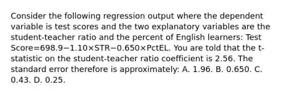 Consider the following regression output where the dependent variable is test scores and the two explanatory variables are the​ student-teacher ratio and the percent of English​ learners: Test Score=698.9−1.10×STR−0.650×PctEL. You are told that the t​-statistic on the​ student-teacher ratio coefficient is 2.56. The standard error therefore is​ approximately: A. 1.96. B. 0.650. C. 0.43. D. 0.25.