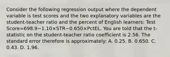 Consider the following regression output where the dependent variable is test scores and the two explanatory variables are the​ student-teacher ratio and the percent of English​ learners: Test Score=698.9−1.10×STR−0.650×PctEL. You are told that the t​-statistic on the​ student-teacher ratio coefficient is 2.56. The standard error therefore is​ approximately: A. 0.25. B. 0.650. C. 0.43. D. 1.96.