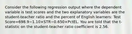 Consider the following regression output where the dependent variable is test scores and the two explanatory variables are the​ student-teacher ratio and the percent of English​ learners: Test Score=698.9−1.10×STR−0.650×PctEL. You are told that the t​-statistic on the​ student-teacher ratio coefficient is 2.56.