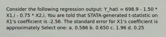 Consider the following regression output: Y_hati = 698.9 - 1.50 * X1,i - 0.75 * X2,i. You are told that STATA-generated t-statistic on X1's coefficient is -2.56. The standard error for X1's coefficient is approximately Select one: a. 0.586 b. 0.650 c. 1.96 d. 0.25