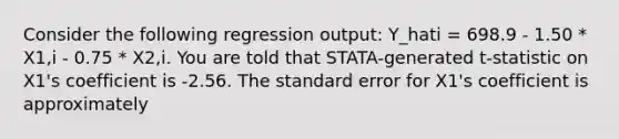 Consider the following regression output: Y_hati = 698.9 - 1.50 * X1,i - 0.75 * X2,i. You are told that STATA-generated t-statistic on X1's coefficient is -2.56. The standard error for X1's coefficient is approximately