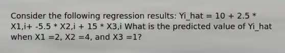 Consider the following regression results: Yi_hat = 10 + 2.5 * X1,i+ -5.5 * X2,i + 15 * X3,i What is the predicted value of Yi_hat when X1 =2, X2 =4, and X3 =1?