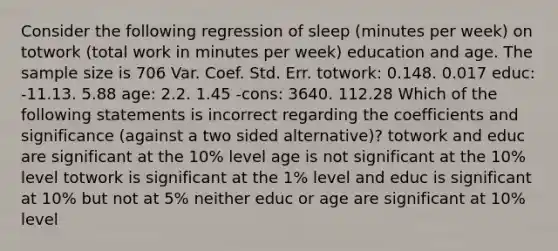 Consider the following regression of sleep (minutes per week) on totwork (total work in minutes per week) education and age. The sample size is 706 Var. Coef. Std. Err. totwork: 0.148. 0.017 educ: -11.13. 5.88 age: 2.2. 1.45 -cons: 3640. 112.28 Which of the following statements is incorrect regarding the coefficients and significance (against a two sided alternative)? totwork and educ are significant at the 10% level age is not significant at the 10% level totwork is significant at the 1% level and educ is significant at 10% but not at 5% neither educ or age are significant at 10% level