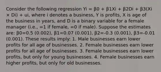 Consider the following regression Yi = β0 + β1Xi + β2Di + β3(Xi × Di) + ui, where i denotes a business, Y is profits, X is age of the business in years, and D is a binary variable for a female manager (i.e., =1 if female, =0 if male). Suppose the estimates are: β0=0.5 (0.002), β1=0.07 (0.001), β2=-0.3 (0.001), β3=-0.01 (0.001). These results imply: 1. Male businesses earn lower profits for all age of businesses. 2. Female businesses earn lower profits for all age of businesses. 3. Female businesses earn lower profits, but only for young businesses. 4. Female businesses earn higher profits, but only for old businesses.