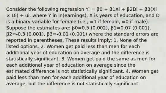 Consider the following regression Yi = β0 + β1Xi + β2Di + β3(Xi × Di) + ui, where Y in ln(earnings), X is years of education, and D is a binary variable for female (i.e., =1 if female, =0 if male). Suppose the estimates are: β0=0.5 (0.002), β1=0.07 (0.001), β2=-0.3 (0.001), β3=-0.01 (0.001) where the standard errors are reported in parentheses. These results imply: 1. None of the listed options. 2. Women get paid less than men for each additional year of education on average and the difference is statistically significant. 3. Women get paid the same as men for each additional year of education on average since the estimated difference is not statistically significant. 4. Women get paid less than men for each additional year of education on average, but the difference is not statistically significant.