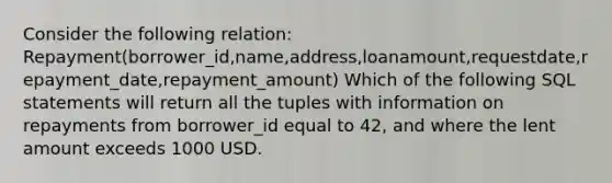 Consider the following relation: Repayment(borrower_id,name,address,loanamount,requestdate,repayment_date,repayment_amount) Which of the following SQL statements will return all the tuples with information on repayments from borrower_id equal to 42, and where the lent amount exceeds 1000 USD.