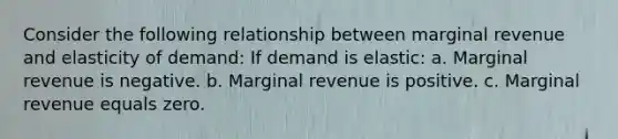 Consider the following relationship between marginal revenue and elasticity of demand: If demand is elastic: a. Marginal revenue is negative. b. Marginal revenue is positive. c. Marginal revenue equals zero.