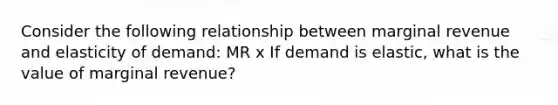 Consider the following relationship between marginal revenue and elasticity of demand: MR x If demand is elastic, what is the value of marginal revenue?