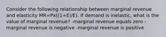 Consider the following relationship between marginal revenue and elasticity MR=Px((1+E)/E). If demand is inelastic, what is the value of marginal revenue? -marginal revenue equals zero -marginal revenue is negative -marginal revenue is positive