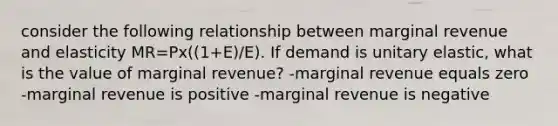 consider the following relationship between marginal revenue and elasticity MR=Px((1+E)/E). If demand is unitary elastic, what is the value of marginal revenue? -marginal revenue equals zero -marginal revenue is positive -marginal revenue is negative