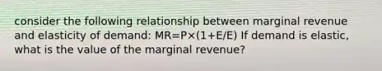 consider the following relationship between marginal revenue and elasticity of demand: MR=P×(1+E/E) If demand is elastic, what is the value of the marginal revenue?