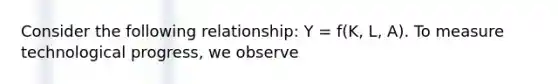 Consider the following relationship: Y = f(K, L, A). To measure technological progress, we observe