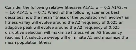 Consider the following relative fitnesses A1A1, w = 0.5 A1A2, w = 1.0 A2A2, w = 0.75 Which of the following scenarios best describes how the mean fitness of the population will evolve? an fitness valley will evolve around the A2 frequency of 0.625 an adaptive peak will evolve around the A2 frequency of 0.625 disruptive selection will maximize fitness when A2 frequency reaches 1 A selective sweep will eliminate A1 and maximize the mean population fitness