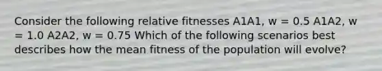 Consider the following relative fitnesses A1A1, w = 0.5 A1A2, w = 1.0 A2A2, w = 0.75 Which of the following scenarios best describes how the mean fitness of the population will evolve?