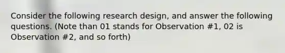 Consider the following research design, and answer the following questions. (Note than 01 stands for Observation #1, 02 is Observation #2, and so forth)