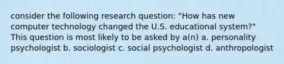 consider the following research question: "How has new computer technology changed the U.S. educational system?" This question is most likely to be asked by a(n) a. personality psychologist b. sociologist c. social psychologist d. anthropologist