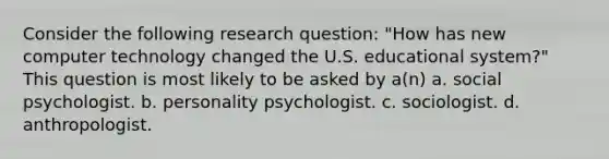 Consider the following research question: "How has new computer technology changed the U.S. educational system?" This question is most likely to be asked by a(n) a. social psychologist. b. personality psychologist. c. sociologist. d. anthropologist.