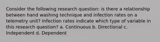 Consider the following research question: is there a relationship between hand washing technique and infection rates on a telemetry unit? Infection rates indicate which type of variable in this research question? a. Continuous b. Directional c. Independent d. Dependent