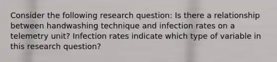 Consider the following research question: Is there a relationship between handwashing technique and infection rates on a telemetry unit? Infection rates indicate which type of variable in this research question?