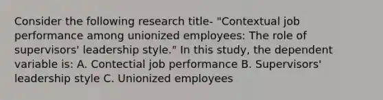 Consider the following research title- "Contextual job performance among unionized employees: The role of supervisors' leadership style." In this study, the dependent variable is: A. Contectial job performance B. Supervisors' leadership style C. Unionized employees