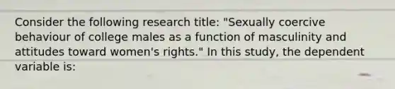 Consider the following research title: "Sexually coercive behaviour of college males as a function of masculinity and attitudes toward women's rights." In this study, the dependent variable is: