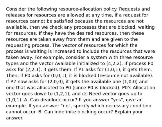 Consider the following resource-allocation policy. Requests and releases for resources are allowed at any time. If a request for resources cannot be satisfied because the resources are not available, then we check any processes that are blocked, waiting for resources. If they have the desired resources, then these resources are taken away from them and are given to the requesting process. The vector of resources for which the process is waiting is increased to include the resources that were taken away. For example, consider a system with three resource types and the vector Available initialized to (4,2,2). If process P0 asks for (2,2,1), it gets them. If P1 asks for (1,0,1), it gets them. Then, if P0 asks for (0,0,1), it is blocked (resource not available). If P2 now asks for (2,0,0), it gets the available one (1,0,0) and one that was allocated to P0 (since P0 is blocked). P0's Allocation vector goes down to (1,2,1), and its Need vector goes up to (1,0,1). A. Can deadlock occur? If you answer "yes", give an example. If you answer "no", specify which necessary condition cannot occur. B. Can indefinite blocking occur? Explain your answer.