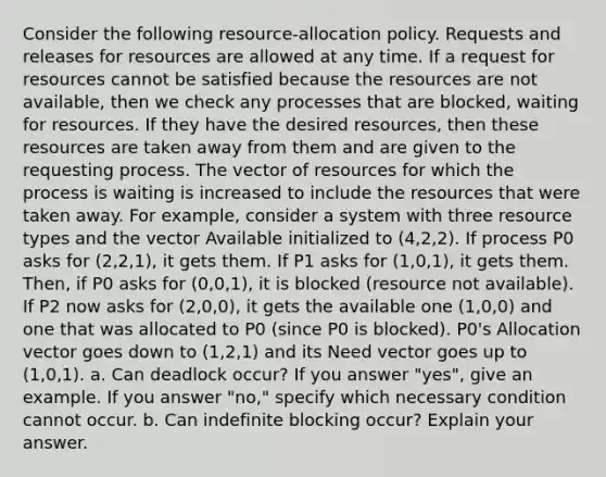 Consider the following resource-allocation policy. Requests and releases for resources are allowed at any time. If a request for resources cannot be satisfied because the resources are not available, then we check any processes that are blocked, waiting for resources. If they have the desired resources, then these resources are taken away from them and are given to the requesting process. The vector of resources for which the process is waiting is increased to include the resources that were taken away. For example, consider a system with three resource types and the vector Available initialized to (4,2,2). If process P0 asks for (2,2,1), it gets them. If P1 asks for (1,0,1), it gets them. Then, if P0 asks for (0,0,1), it is blocked (resource not available). If P2 now asks for (2,0,0), it gets the available one (1,0,0) and one that was allocated to P0 (since P0 is blocked). P0's Allocation vector goes down to (1,2,1) and its Need vector goes up to (1,0,1). a. Can deadlock occur? If you answer "yes", give an example. If you answer "no," specify which necessary condition cannot occur. b. Can indefinite blocking occur? Explain your answer.