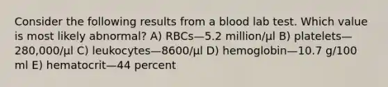 Consider the following results from a blood lab test. Which value is most likely abnormal? A) RBCs—5.2 million/µl B) platelets—280,000/µl C) leukocytes—8600/µl D) hemoglobin—10.7 g/100 ml E) hematocrit—44 percent