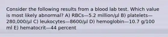 Consider the following results from a blood lab test. Which value is most likely abnormal? A) RBCs—5.2 million/μl B) platelets—280,000/μl C) leukocytes—8600/μl D) hemoglobin—10.7 g/100 ml E) hematocrit—44 percent