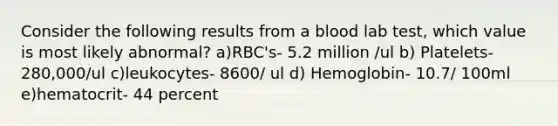 Consider the following results from a blood lab test, which value is most likely abnormal? a)RBC's- 5.2 million /ul b) Platelets- 280,000/ul c)leukocytes- 8600/ ul d) Hemoglobin- 10.7/ 100ml e)hematocrit- 44 percent