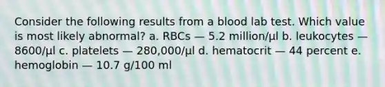 Consider the following results from a blood lab test. Which value is most likely abnormal? a. RBCs — 5.2 million/µl b. leukocytes — 8600/µl c. platelets — 280,000/µl d. hematocrit — 44 percent e. hemoglobin — 10.7 g/100 ml