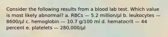 Consider the following results from a blood lab test. Which value is most likely abnormal? a. RBCs — 5.2 million/µl b. leukocytes — 8600/µl c. hemoglobin — 10.7 g/100 ml d. hematocrit — 44 percent e. platelets — 280,000/µl