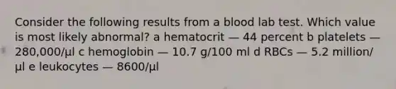 Consider the following results from a blood lab test. Which value is most likely abnormal? a hematocrit — 44 percent b platelets — 280,000/µl c hemoglobin — 10.7 g/100 ml d RBCs — 5.2 million/µl e leukocytes — 8600/µl