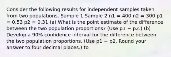 Consider the following results for independent samples taken from two populations. Sample 1 Sample 2 n1 = 400 n2 = 300 p1 = 0.53 p2 = 0.31 (a) What is the point estimate of the difference between the two population proportions? (Use p1 − p2.) (b) Develop a 90% confidence interval for the difference between the two population proportions. (Use p1 − p2. Round your answer to four decimal places.) to