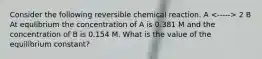 Consider the following reversible chemical reaction. A 2 B At equlibrium the concentration of A is 0.381 M and the concentration of B is 0.154 M. What is the value of the equilibrium constant?