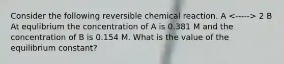 Consider the following reversible chemical reaction. A 2 B At equlibrium the concentration of A is 0.381 M and the concentration of B is 0.154 M. What is the value of the equilibrium constant?