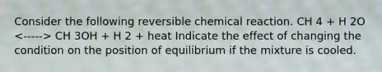 Consider the following reversible chemical reaction. CH 4 + H 2O CH 3OH + H 2 + heat Indicate the effect of changing the condition on the position of equilibrium if the mixture is cooled.