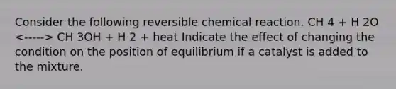 Consider the following reversible chemical reaction. CH 4 + H 2O CH 3OH + H 2 + heat Indicate the effect of changing the condition on the position of equilibrium if a catalyst is added to the mixture.